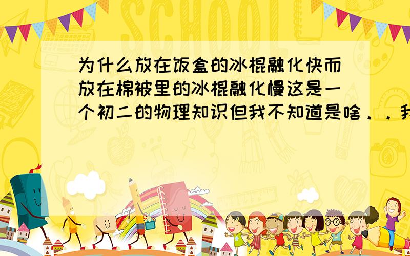 为什么放在饭盒的冰棍融化快而放在棉被里的冰棍融化慢这是一个初二的物理知识但我不知道是啥。。我把所有的写下来吧同事将两支冰棍分别放在饭盒和棉被里，结果饭盒里的冰棍10分钟