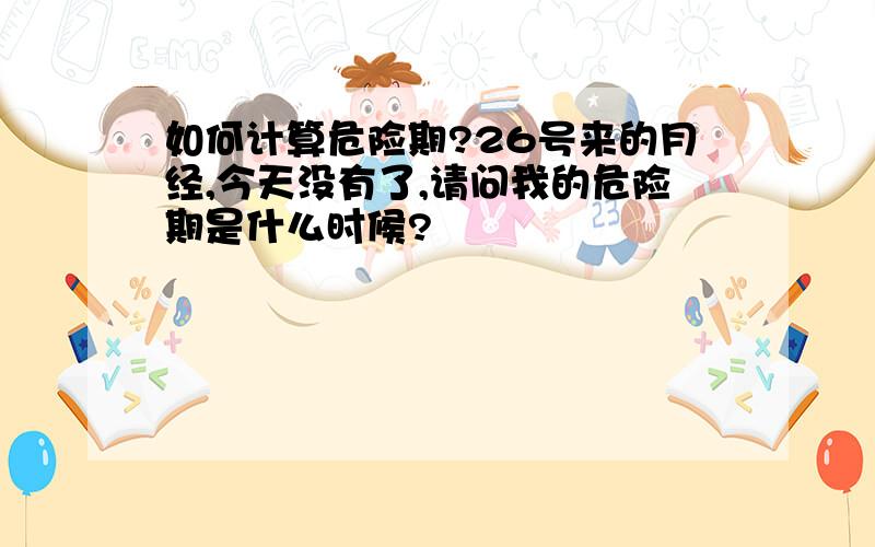 如何计算危险期?26号来的月经,今天没有了,请问我的危险期是什么时候?