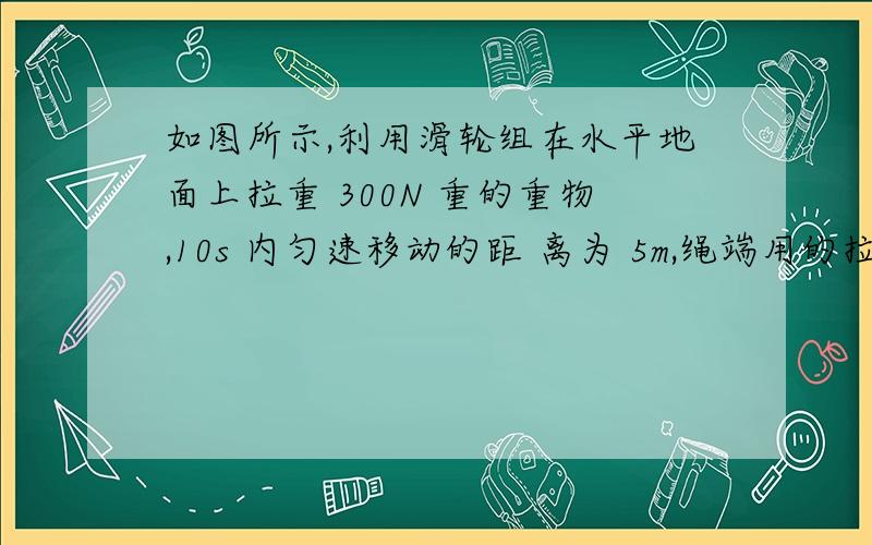 如图所示,利用滑轮组在水平地面上拉重 300N 重的重物,10s 内匀速移动的距 离为 5m,绳端用的拉力 F=40N,若滑轮组的机械效率为 70%有用功多少?地对物体摩擦阻力多少?拉力功率多少?