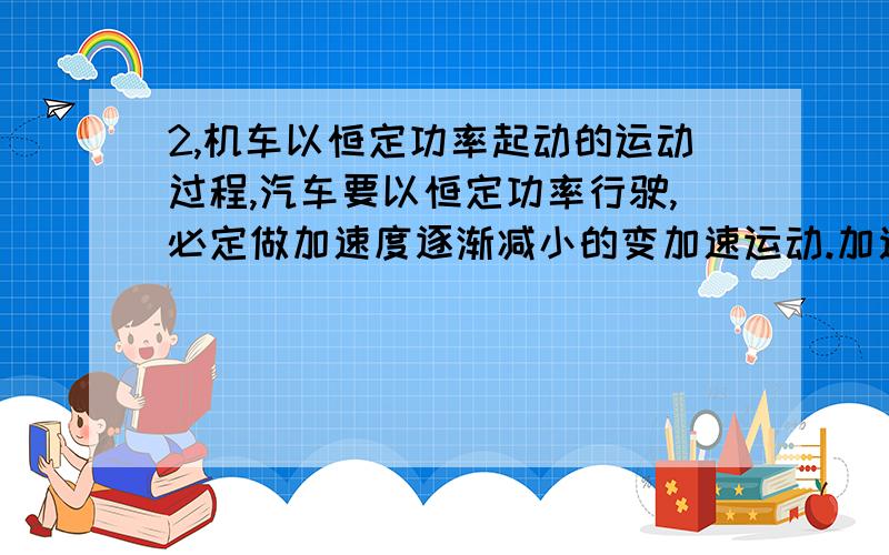 2,机车以恒定功率起动的运动过程,汽车要以恒定功率行驶,必定做加速度逐渐减小的变加速运动.加速度为零时,汽车的速度达到最大,此时有F=Ff,  故汽车行驶的最大速度vm=P/Ff , 以后做匀速运动,