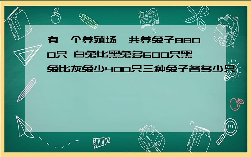 有一个养殖场一共养兔子8800只 白兔比黑兔多600只黑兔比灰兔少400只三种兔子各多少只