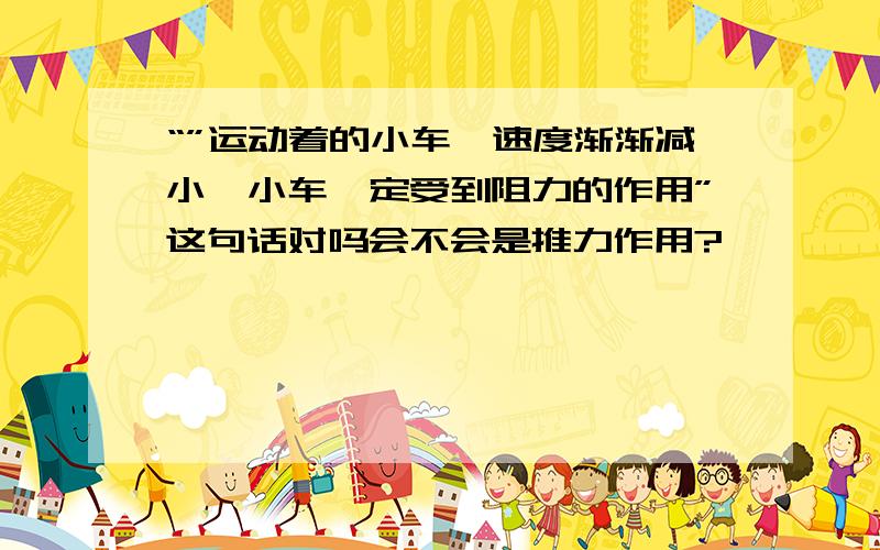 “”运动着的小车,速度渐渐减小,小车一定受到阻力的作用”这句话对吗会不会是推力作用?