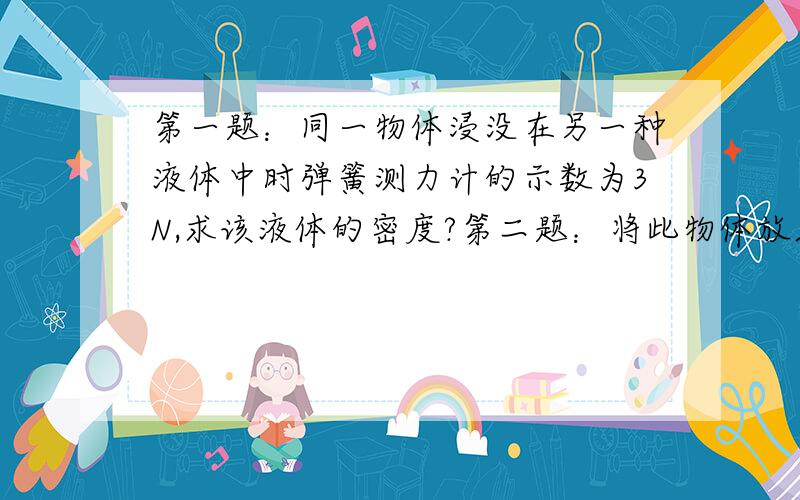 第一题：同一物体浸没在另一种液体中时弹簧测力计的示数为3N,求该液体的密度?第二题：将此物体放入某一液体中,有六分之一露出液面,求该液体的密度?第三题：将物体用手按入此液体中,