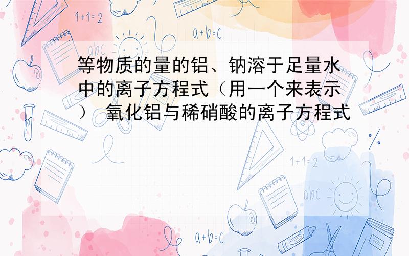 等物质的量的铝、钠溶于足量水中的离子方程式（用一个来表示） 氧化铝与稀硝酸的离子方程式