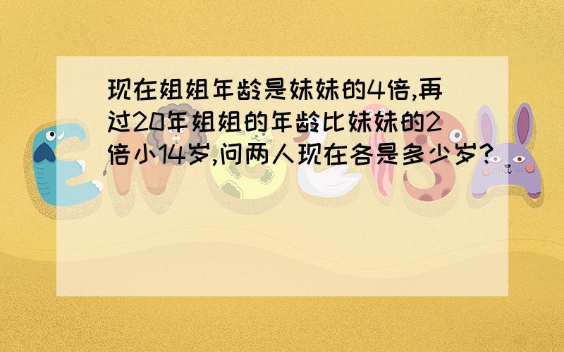 现在姐姐年龄是妹妹的4倍,再过20年姐姐的年龄比妹妹的2倍小14岁,问两人现在各是多少岁?