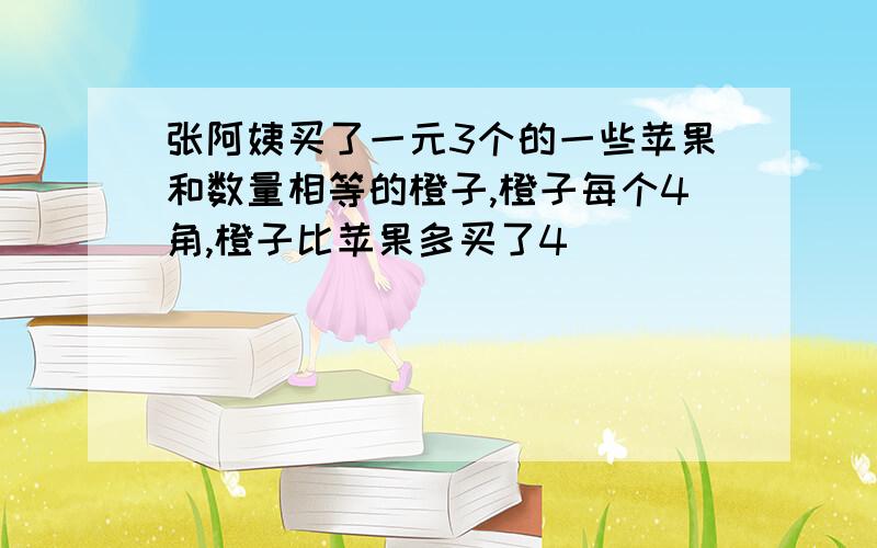 张阿姨买了一元3个的一些苹果和数量相等的橙子,橙子每个4角,橙子比苹果多买了4