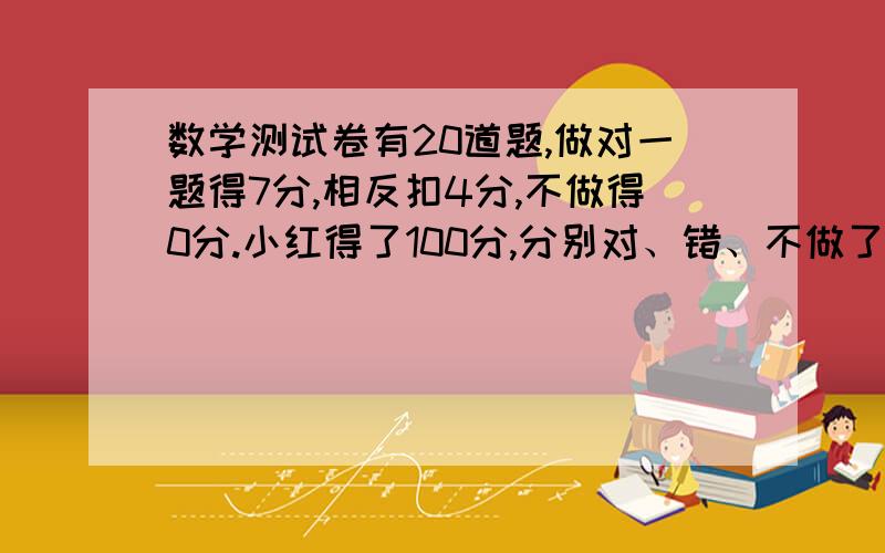 数学测试卷有20道题,做对一题得7分,相反扣4分,不做得0分.小红得了100分,分别对、错、不做了几道题?