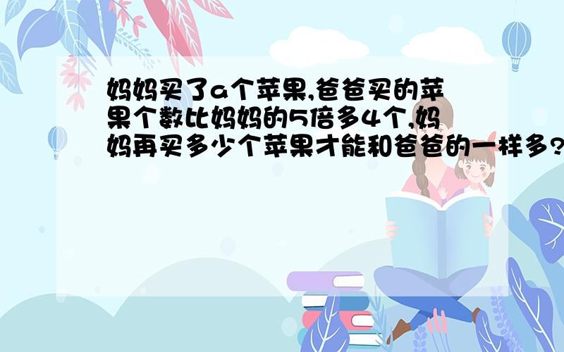 妈妈买了a个苹果,爸爸买的苹果个数比妈妈的5倍多4个,妈妈再买多少个苹果才能和爸爸的一样多?