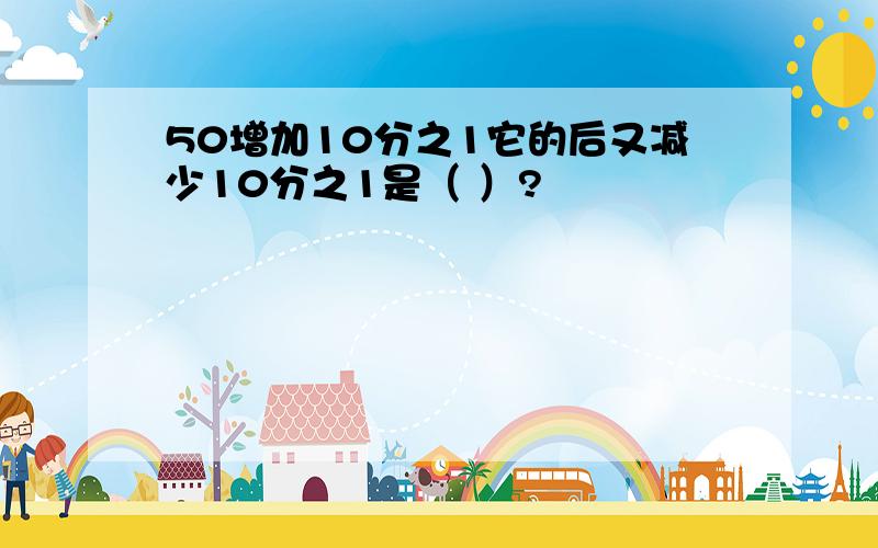 50增加10分之1它的后又减少10分之1是（ ）?