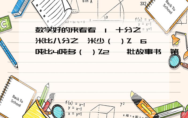 数学好的来看看,1、十分之一米比八分之一米少（ ）%,6吨比4吨多（ ）%2、一批故事书,第一天卖出160本,第二天卖出这批故事书的44%,还剩120本,这批故事书一共有多少本?