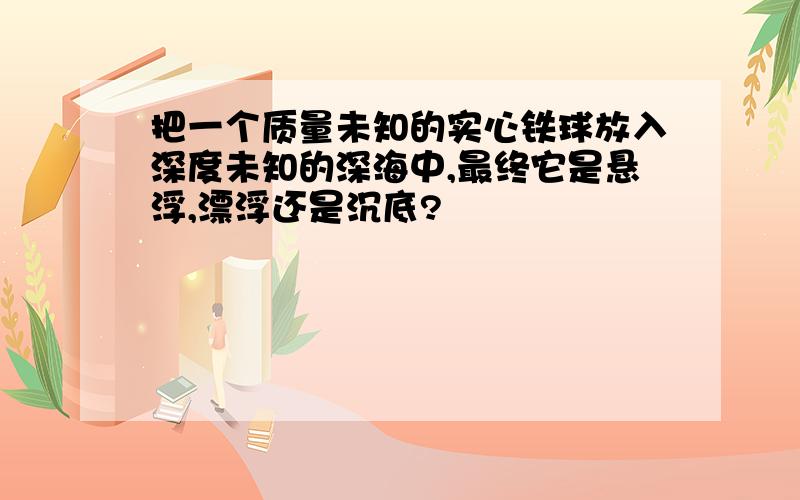 把一个质量未知的实心铁球放入深度未知的深海中,最终它是悬浮,漂浮还是沉底?