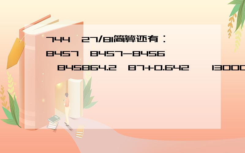 744*27/81简算还有：8457*8457-8456*845864.2*87+0.642**13000.387*76000-387*66+84*387+38.7*600.999*1.3-0.111*2.7