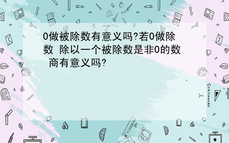 0做被除数有意义吗?若0做除数 除以一个被除数是非0的数 商有意义吗?