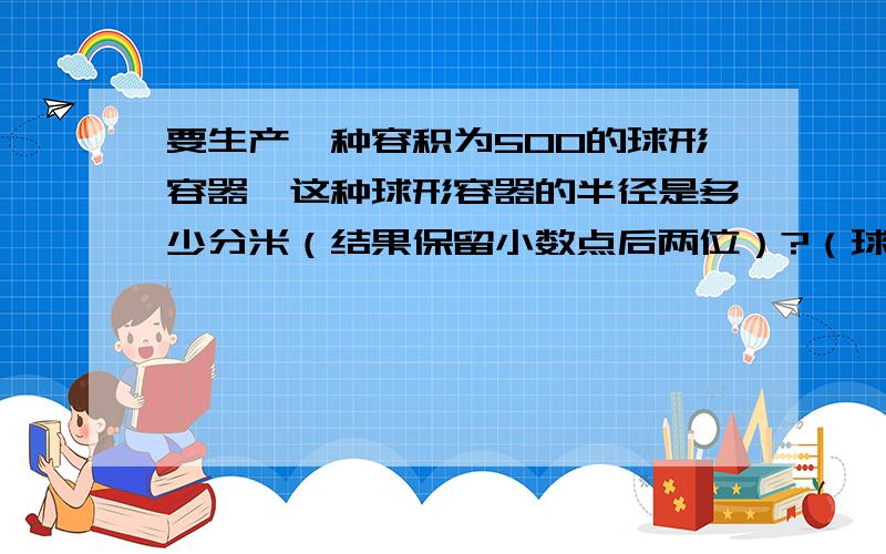 要生产一种容积为500的球形容器,这种球形容器的半径是多少分米（结果保留小数点后两位）?（球的体积公式是V=4/3派R,其中R是球的半径）