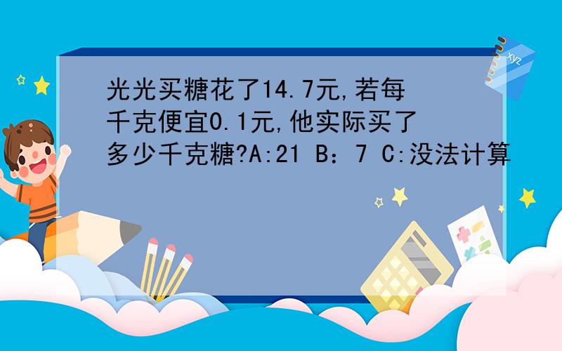 光光买糖花了14.7元,若每千克便宜0.1元,他实际买了多少千克糖?A:21 B：7 C:没法计算