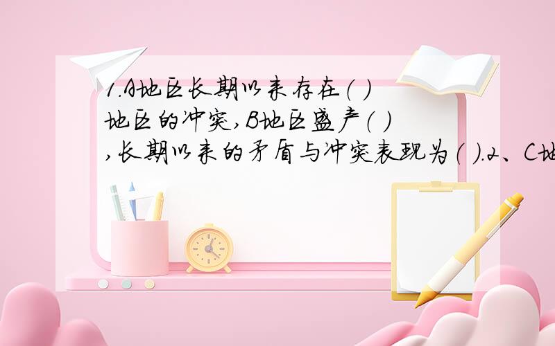 1.A地区长期以来存在（ ）地区的冲突,B地区盛产（ ）,长期以来的矛盾与冲突表现为（ ）.2、C地区是（ ）地区,一直是（ ）和（ ）（国家）之间争端根源.3,导致这些矛盾和冲突的原因是（