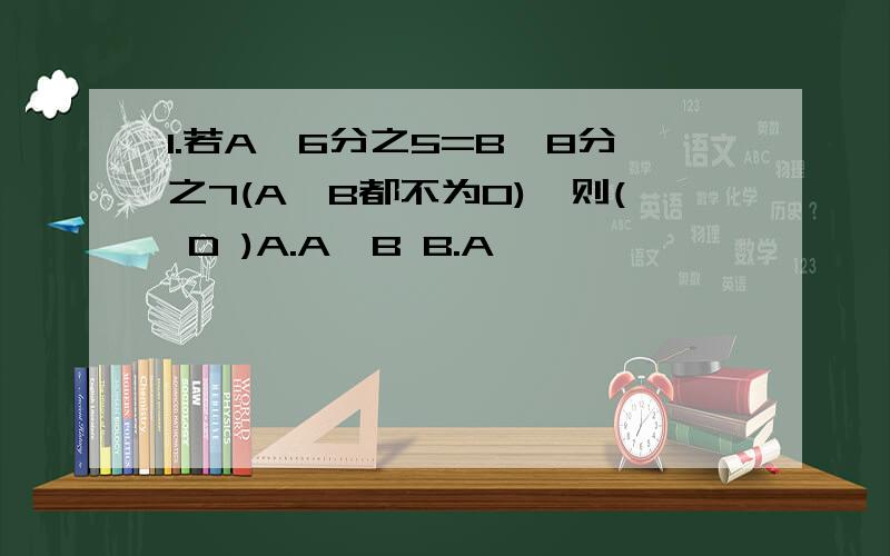 1.若A×6分之5=B×8分之7(A,B都不为0),则( D )A.A>B B.A