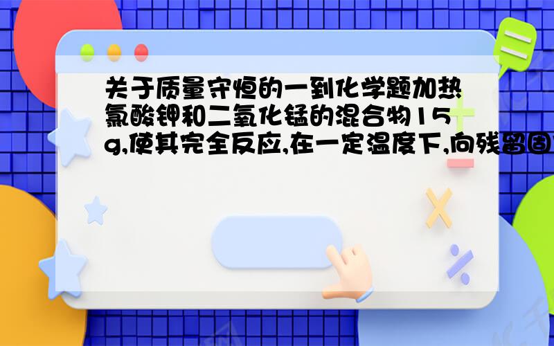 关于质量守恒的一到化学题加热氯酸钾和二氧化锰的混合物15g,使其完全反应,在一定温度下,向残留固体中加入4g水,有9.24g固体未溶解,再加入2g水,仍有8.28g固体未溶解,且剩余固体为混合物.求原