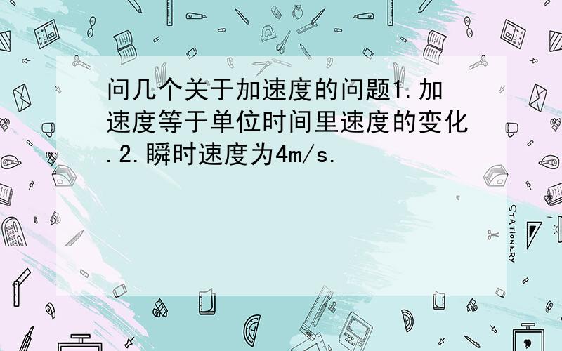 问几个关于加速度的问题1.加速度等于单位时间里速度的变化.2.瞬时速度为4m/s.