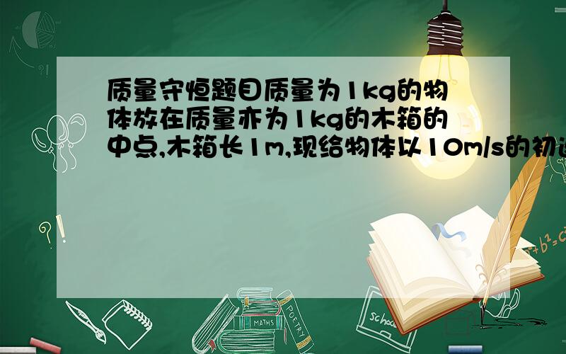 质量守恒题目质量为1kg的物体放在质量亦为1kg的木箱的中点,木箱长1m,现给物体以10m/s的初速度v0,求：（1）物体与木箱接触面产生的热量为多少?（2）此物体与木箱碰撞多少次?（设二者的动摩