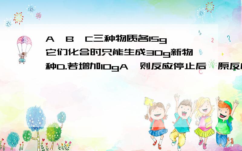 A、B、C三种物质各15g,它们化合时只能生成30g新物种D.若增加10gA,则反应停止后,原反应物中只剩余C.问第二次反应后,D的质量为多少克?反应中A和C的质量比是多少?帮忙写清步骤写的仔细一点,