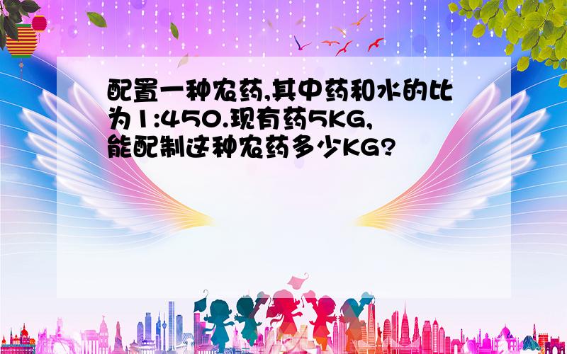 配置一种农药,其中药和水的比为1:450.现有药5KG,能配制这种农药多少KG?