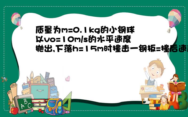 质量为m=0.1kg的小钢球以vo=10m/s的水平速度抛出,下落h=15m时撞击一钢板=撞后速度恰好反向,试求:小球刚要撞击钢板时速度的大小,(g=10m/s的平方)