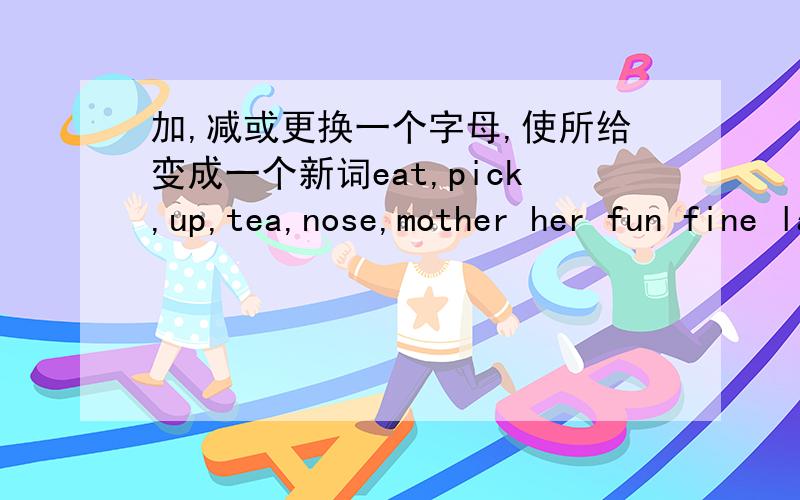 加,减或更换一个字母,使所给变成一个新词eat,pick,up,tea,nose,mother her fun fine last just moom grass char ask arm your go watch,day boat head plane short long pear them site month doll white out glow hot four once will还有同音词