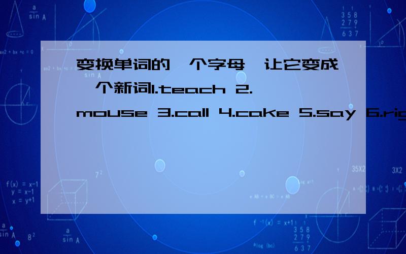 变换单词的一个字母,让它变成一个新词1.teach 2.mouse 3.call 4.cake 5.say 6.right7.gate 8.kind 9.main 10.pine 11.know