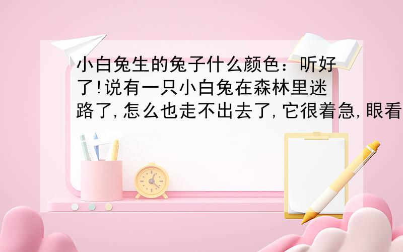 小白兔生的兔子什么颜色：听好了!说有一只小白兔在森林里迷路了,怎么也走不出去了,它很着急,眼看天就要黑了,小白兔该怎么办呢?它走啊走啊,走到了一个三岔路口阔,它不知道该走左边还