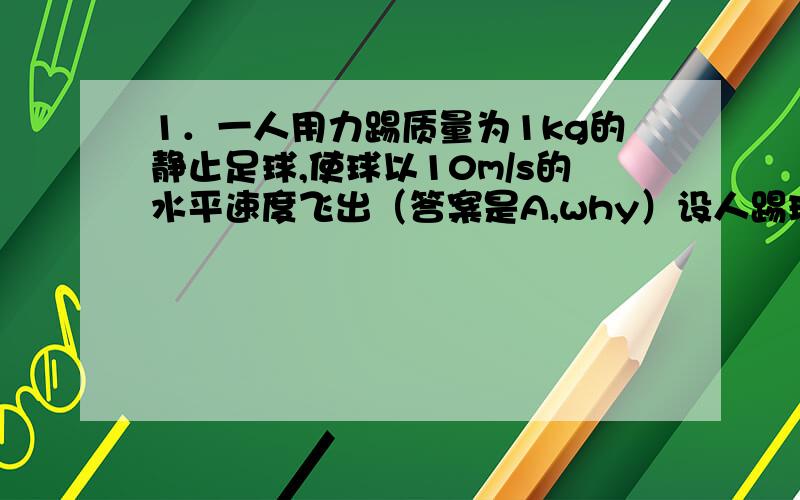 1．一人用力踢质量为1kg的静止足球,使球以10m/s的水平速度飞出（答案是A,why）设人踢球的平均作用力为200N,球在水平方向滚动的距离为20m,则人对球做功为 (g取10m/s2) A．50 J B．200 J C．4 000 J D．