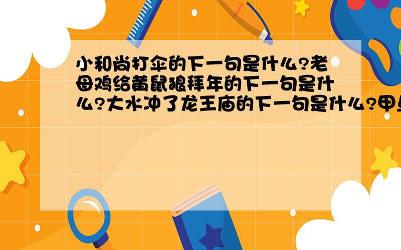 小和尚打伞的下一句是什么?老母鸡给黄鼠狼拜年的下一句是什么?大水冲了龙王庙的下一句是什么?甲鱼吃...小和尚打伞的下一句是什么?老母鸡给黄鼠狼拜年的下一句是什么?大水冲了龙王庙