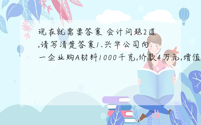 现在就需要答案 会计问题2道,请写清楚答案1.兴华公司向一企业购A材料1000千克,价款4万元,增值税6800元,该企业代垫运杂费800元,其中运费600元,款项已通过银行支付,料尚未收到.2.A材料已运到,