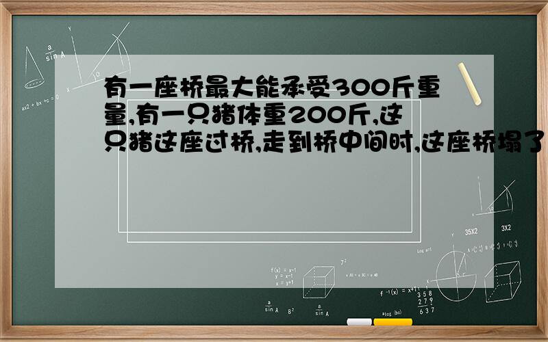 有一座桥最大能承受300斤重量,有一只猪体重200斤,这只猪这座过桥,走到桥中间时,这座桥塌了,为什么?