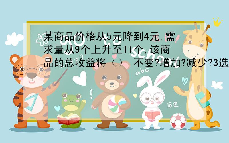 某商品价格从5元降到4元,需求量从9个上升至11个,该商品的总收益将（） 不变?增加?减少?3选1,非常感谢能告之解题思路.