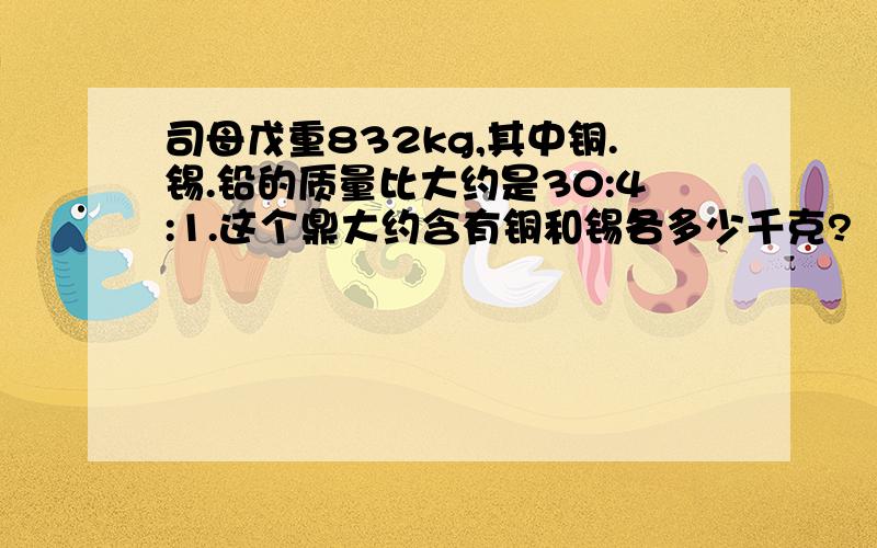 司母戊重832kg,其中铜.锡.铅的质量比大约是30:4:1.这个鼎大约含有铜和锡各多少千克?（得数保留整数）.算式,