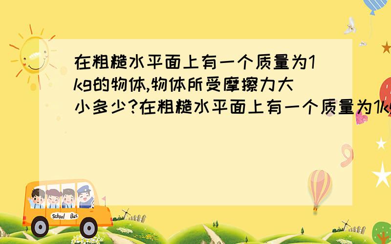 在粗糙水平面上有一个质量为1kg的物体,物体所受摩擦力大小多少?在粗糙水平面上有一个质量为1kg的物体,它们之间的动摩擦因数为0.1,现在对物体施加大小为N的力F使物体沿水平面向右运动.经