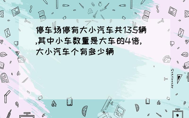 停车场停有大小汽车共135辆,其中小车数量是大车的4倍,大小汽车个有多少辆