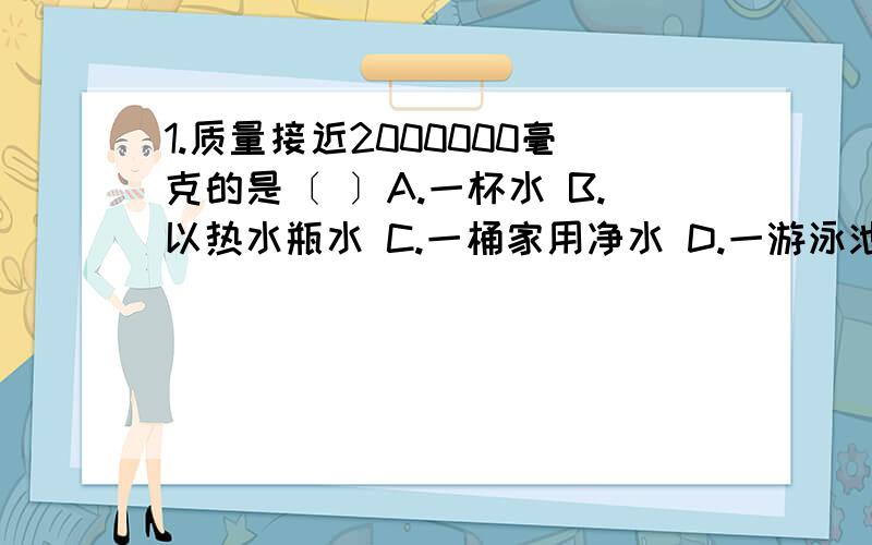 1.质量接近2000000毫克的是〔 〕A.一杯水 B.以热水瓶水 C.一桶家用净水 D.一游泳池水2.一个铅球,用了多年,物理量没改变的是〔 〕A.质量 B.体积 C.密度 D.外形