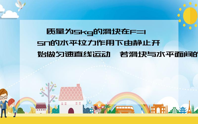 一质量为5kg的滑块在F=15N的水平拉力作用下由静止开始做匀速直线运动,若滑块与水平面间的动摩擦因数是0.2