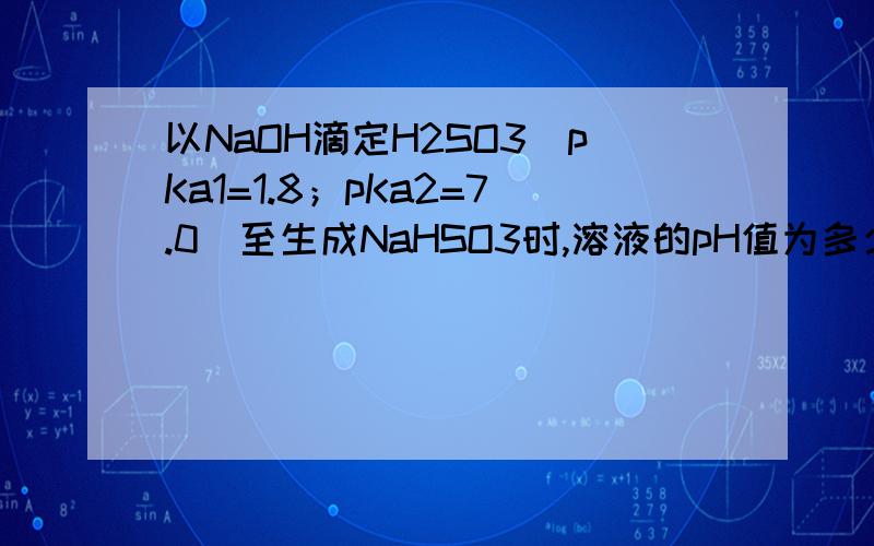 以NaOH滴定H2SO3（pKa1=1.8；pKa2=7.0）至生成NaHSO3时,溶液的pH值为多少?如题