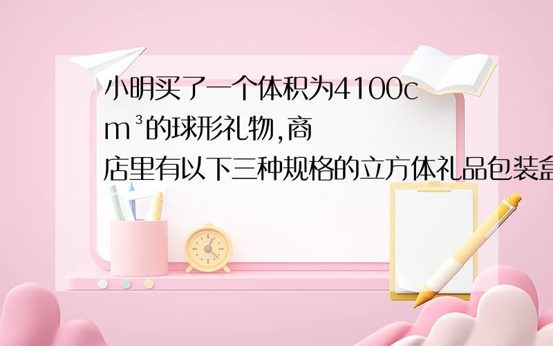 小明买了一个体积为4100cm³的球形礼物,商店里有以下三种规格的立方体礼品包装盒供选择：15cm×15cm×15cm,20cm×20cm×20cm,40cm×40cm×40cm.包装盒越大,价格越高.小明选择哪种型号的包装盒较为合