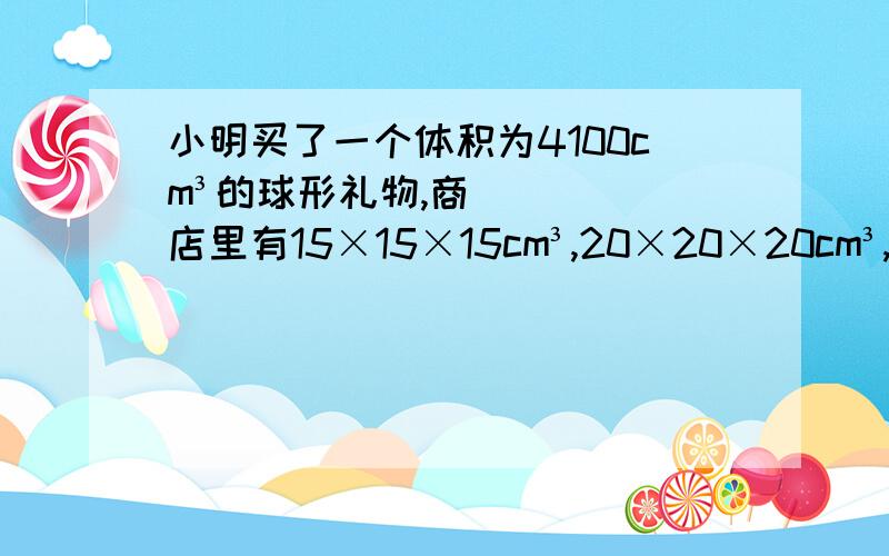 小明买了一个体积为4100cm³的球形礼物,商店里有15×15×15cm³,20×20×20cm³,40×40×40cm³的三种规格的包装盒,盒越大,价格越高.小明选择哪种包装盒比较合适（球的体积＝4/3圆周率 R³