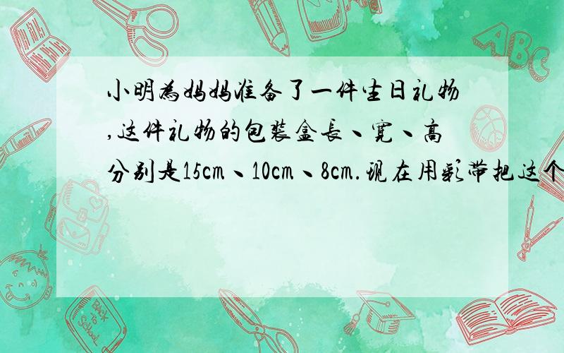 小明为妈妈准备了一件生日礼物,这件礼物的包装盒长丶宽丶高分别是15cm丶10cm丶8cm.现在用彩带把这个包装盒捆上,接头处长18cm.一共需要多少厘米彩带?