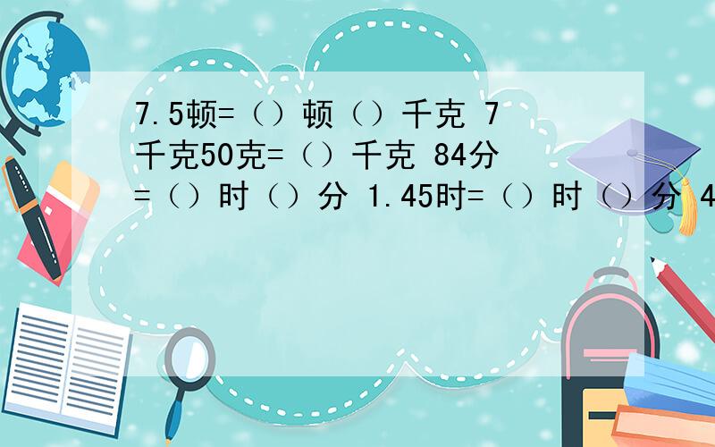 7.5顿=（）顿（）千克 7千克50克=（）千克 84分=（）时（）分 1.45时=（）时（）分 4时20分=（）时=（）分