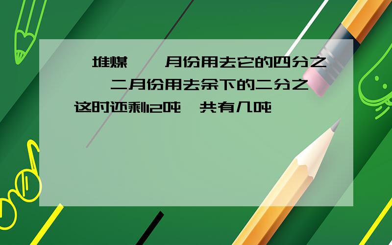 一堆煤,一月份用去它的四分之一,二月份用去余下的二分之一这时还剩12吨一共有几吨