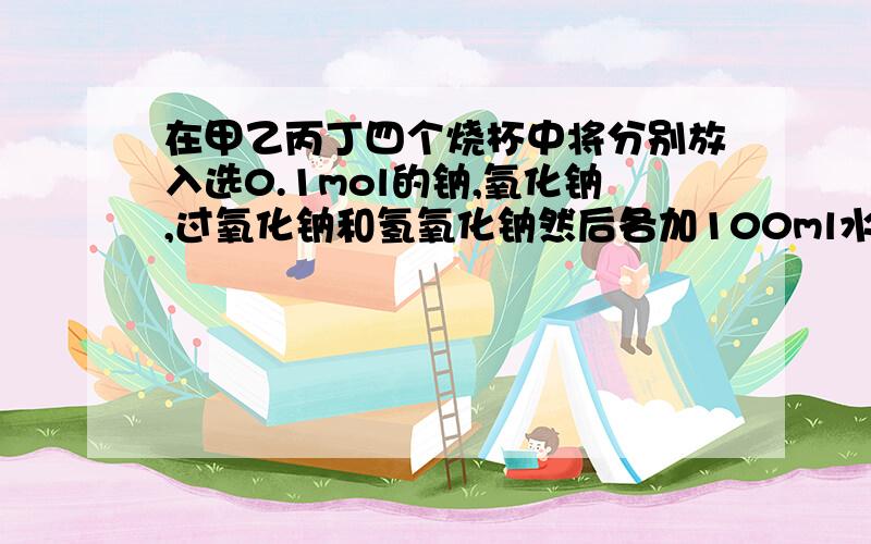 在甲乙丙丁四个烧杯中将分别放入选0.1mol的钠,氧化钠,过氧化钠和氢氧化钠然后各加100ml水,搅拌,是固体完全溶解,则甲乙丙丁内溶液的溶质质量分数大小顺序为