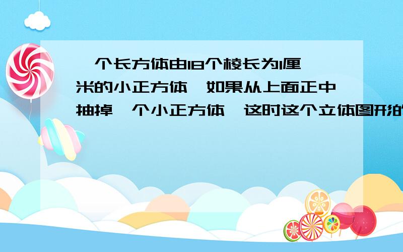 一个长方体由18个棱长为1厘米的小正方体,如果从上面正中抽掉一个小正方体,这时这个立体图形的表面积是多急 求求你