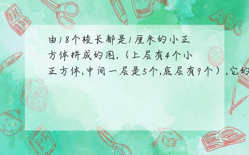 由18个棱长都是1厘米的小正方体拼成的图,（上层有4个小正方体,中间一层是5个,底层有9个）,它的底面积是9平方厘米,这个图形的体积是多少立方厘米?