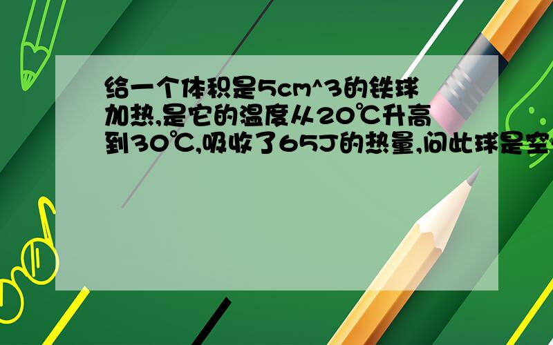 给一个体积是5cm^3的铁球加热,是它的温度从20℃升高到30℃,吸收了65J的热量,问此球是空心还是实心?